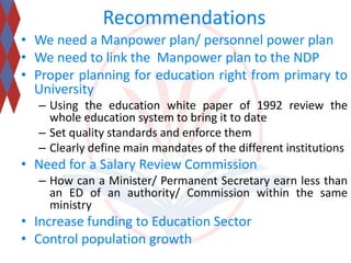 Recommendations 
• We need a Manpower plan/ personnel power plan 
• We need to link the Manpower plan to the NDP 
• Proper planning for education right from primary to 
University 
– Using the education white paper of 1992 review the 
whole education system to bring it to date 
– Set quality standards and enforce them 
– Clearly define main mandates of the different institutions 
• Need for a Salary Review Commission 
– How can a Minister/ Permanent Secretary earn less than 
an ED of an authority/ Commission within the same 
ministry 
• Increase funding to Education Sector 
• Control population growth 
 