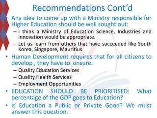 Recommendations Cont’d 
• Any idea to come up with a Ministry responsible for 
Higher Education should be well sought out: 
– I think a Ministry of Education Science, Industries and 
Innovation would be appropriate. 
– Let us learn from others that have succeeded like South 
Korea, Singapore, Mauritius 
• Human Development requires that for all citizens to 
develop , they have to ensure: 
– Quality Education Services 
– Quality Health Services 
– Employment Opportunities 
• EDUCATION SHOULD BE PRIORITISED: What 
percentage of the GDP goes to Education? 
• Is Education a Public or Private Good? We must 
answer this question. 
 