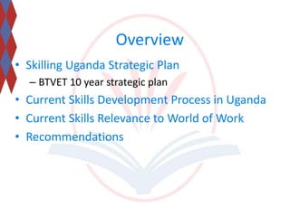 Overview 
• Skilling Uganda Strategic Plan 
– BTVET 10 year strategic plan 
• Current Skills Development Process in Uganda 
• Current Skills Relevance to World of Work 
• Recommendations 
 