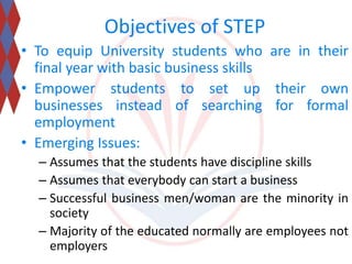 Objectives of STEP 
• To equip University students who are in their 
final year with basic business skills 
• Empower students to set up their own 
businesses instead of searching for formal 
employment 
• Emerging Issues: 
– Assumes that the students have discipline skills 
– Assumes that everybody can start a business 
– Successful business men/woman are the minority in 
society 
– Majority of the educated normally are employees not 
employers 
 
