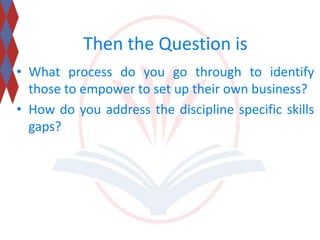 Then the Question is 
• What process do you go through to identify 
those to empower to set up their own business? 
• How do you address the discipline specific skills 
gaps? 
 