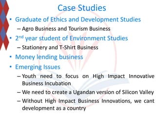 Case Studies 
• Graduate of Ethics and Development Studies 
– Agro Business and Tourism Business 
• 2nd year student of Environment Studies 
– Stationery and T-Shirt Business 
• Money lending business 
• Emerging Issues 
– Youth need to focus on High Impact Innovative 
Business Incubation 
– We need to create a Ugandan version of Silicon Valley 
– Without High Impact Business Innovations, we cant 
development as a country 
 