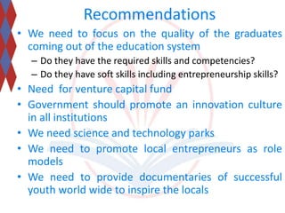 Recommendations 
• We need to focus on the quality of the graduates 
coming out of the education system 
– Do they have the required skills and competencies? 
– Do they have soft skills including entrepreneurship skills? 
• Need for venture capital fund 
• Government should promote an innovation culture 
in all institutions 
• We need science and technology parks 
• We need to promote local entrepreneurs as role 
models 
• We need to provide documentaries of successful 
youth world wide to inspire the locals 
 