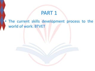 PART 1 
• The current skills development process to the 
world of work: BTVET 
 