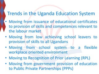 Trends in the Uganda Education System 
• Moving from issuance of educational certificates 
to provision of skills and competences relevant to 
the labour market 
• Moving from low achieving school leavers to 
provision of skills to all Ugandans 
• Moving from school system to a flexible 
workplace oriented environment 
• Moving to Recognition of Prior Learning (RPL) 
• Moving from government provision of education 
to Public Private Partnerships (PPPs) 
 