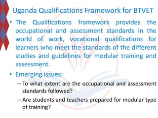 Uganda Qualifications Framework for BTVET 
• The Qualifications framework provides the 
occupational and assessment standards in the 
world of work, vocational qualifications for 
learners who meet the standards of the different 
studies and guidelines for modular training and 
assessment. 
• Emerging issues: 
– To what extent are the occupational and assessment 
standards followed? 
– Are students and teachers prepared for modular type 
of training? 
 