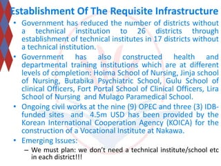 Establishment Of The Requisite Infrastructure 
• Government has reduced the number of districts without 
a technical institution to 26 districts through 
establishment of technical institutes in 17 districts without 
a technical institution. 
• Government has also constructed health and 
departmental training institutions which are at different 
levels of completion: Hoima School of Nursing, Jinja school 
of Nursing, Butabika Psychiatric School, Gulu School of 
clinical Officers, Fort Portal School of Clinical Officers, Lira 
School of Nursing and Mulago Paramedical School. 
• Ongoing civil works at the nine (9) OPEC and three (3) IDB-funded 
sites and 4.5m USD has been provided by the 
Korean International Cooperation Agency (KOICA) for the 
construction of a Vocational Institute at Nakawa. 
• Emerging Issues: 
– We must plan: we don’t need a technical institute/school etc 
in each district!!! 
 