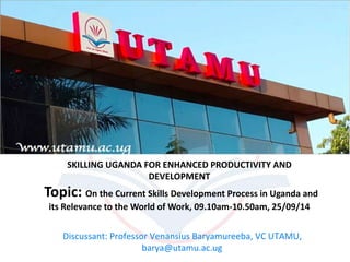 SKILLING UGANDA FOR ENHANCED PRODUCTIVITY AND 
DEVELOPMENT 
Topic: On the Current Skills Development Process in Uganda and 
its Relevance to the World of Work, 09.10am-10.50am, 25/09/14 
Discussant: Professor Venansius Baryamureeba, VC UTAMU, 
barya@utamu.ac.ug 
 