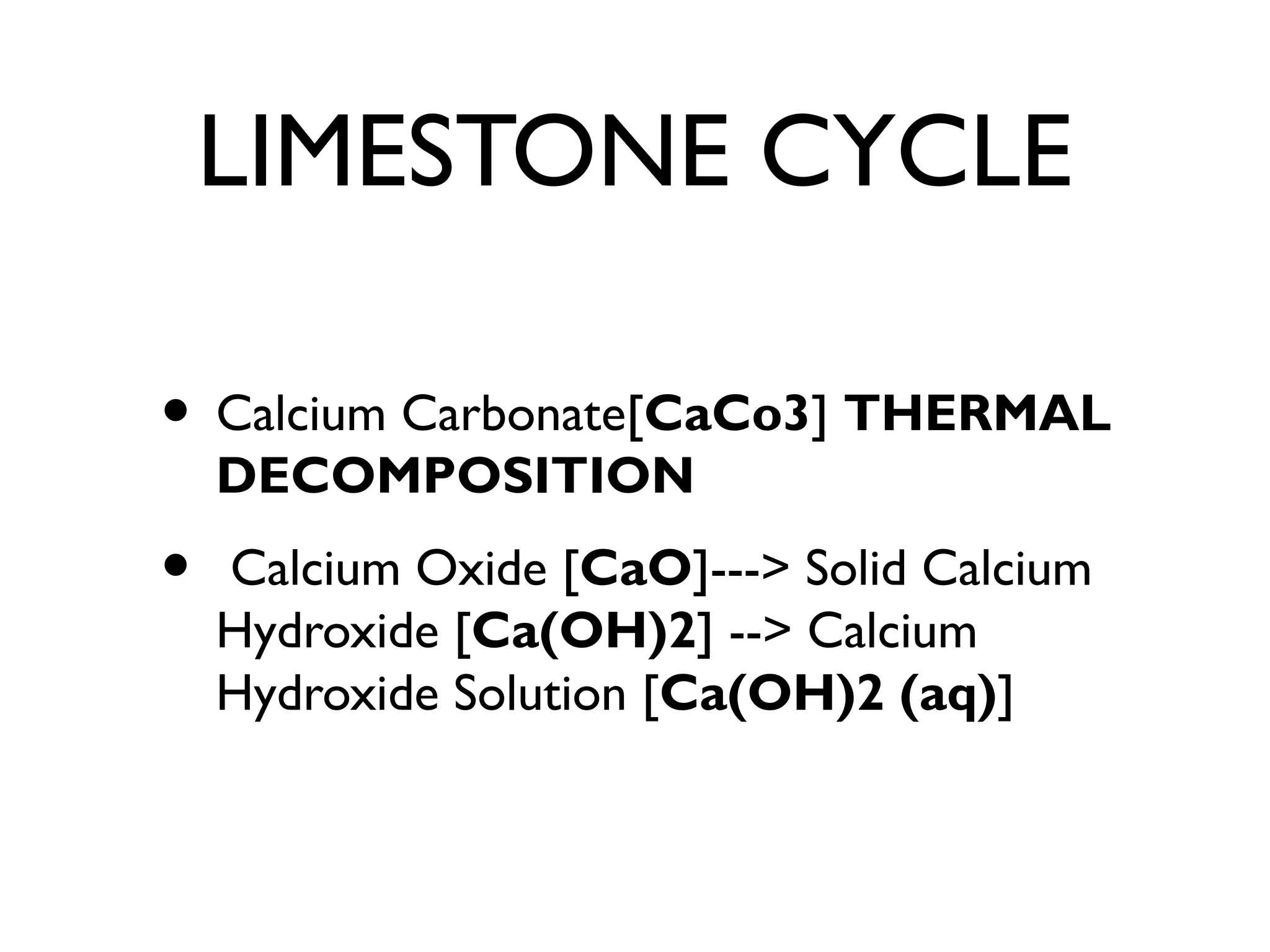 LIMESTONE CYCLE
• Calcium Carbonate[CaCo3] THERMAL
DECOMPOSITION
• Calcium Oxide [CaO]---> Solid Calcium
Hydroxide [Ca(OH)2] --> Calcium
Hydroxide Solution [Ca(OH)2 (aq)]
 