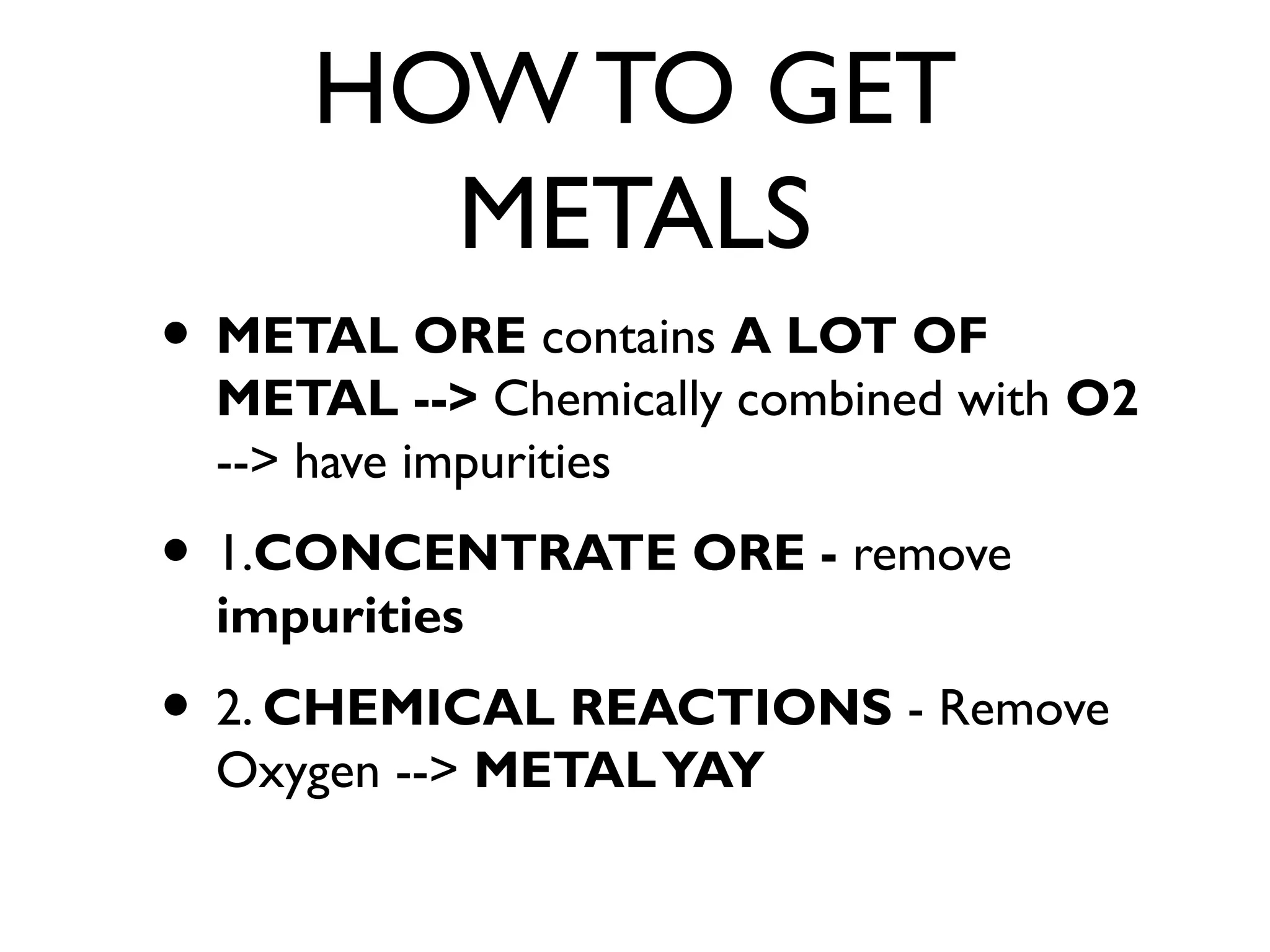HOW TO GET
METALS
• METAL ORE contains A LOT OF
METAL --> Chemically combined with O2
--> have impurities
• 1.CONCENTRATE ORE - remove
impurities
• 2. CHEMICAL REACTIONS - Remove
Oxygen --> METALYAY
 