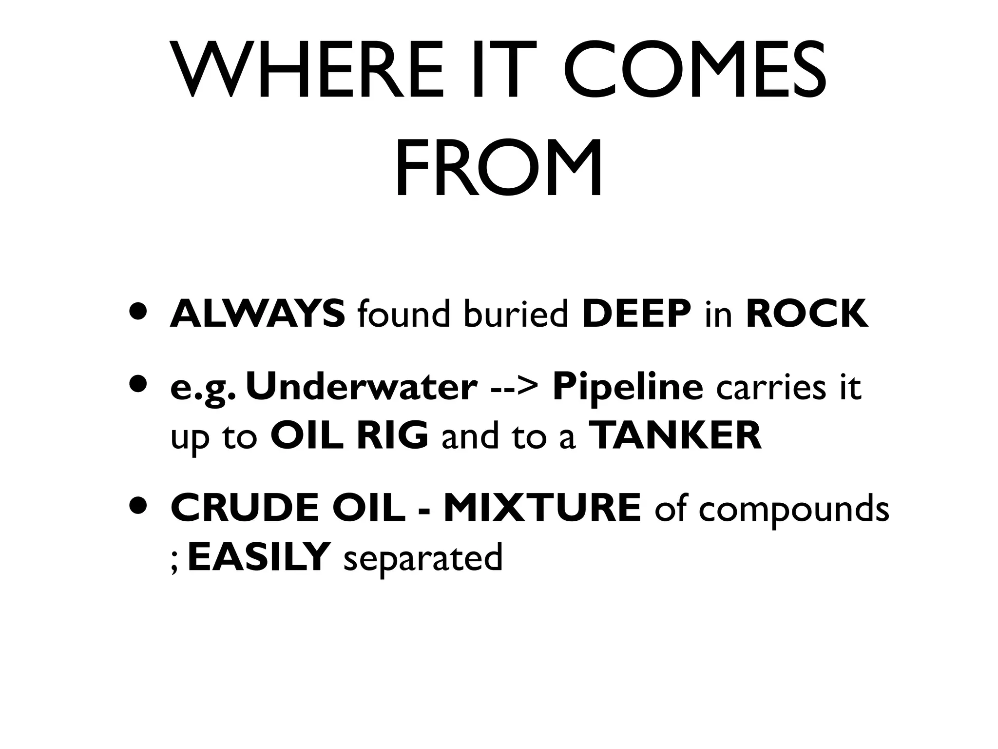 WHERE IT COMES
FROM
• ALWAYS found buried DEEP in ROCK
• e.g. Underwater --> Pipeline carries it
up to OIL RIG and to a TANKER
• CRUDE OIL - MIXTURE of compounds
; EASILY separated
 