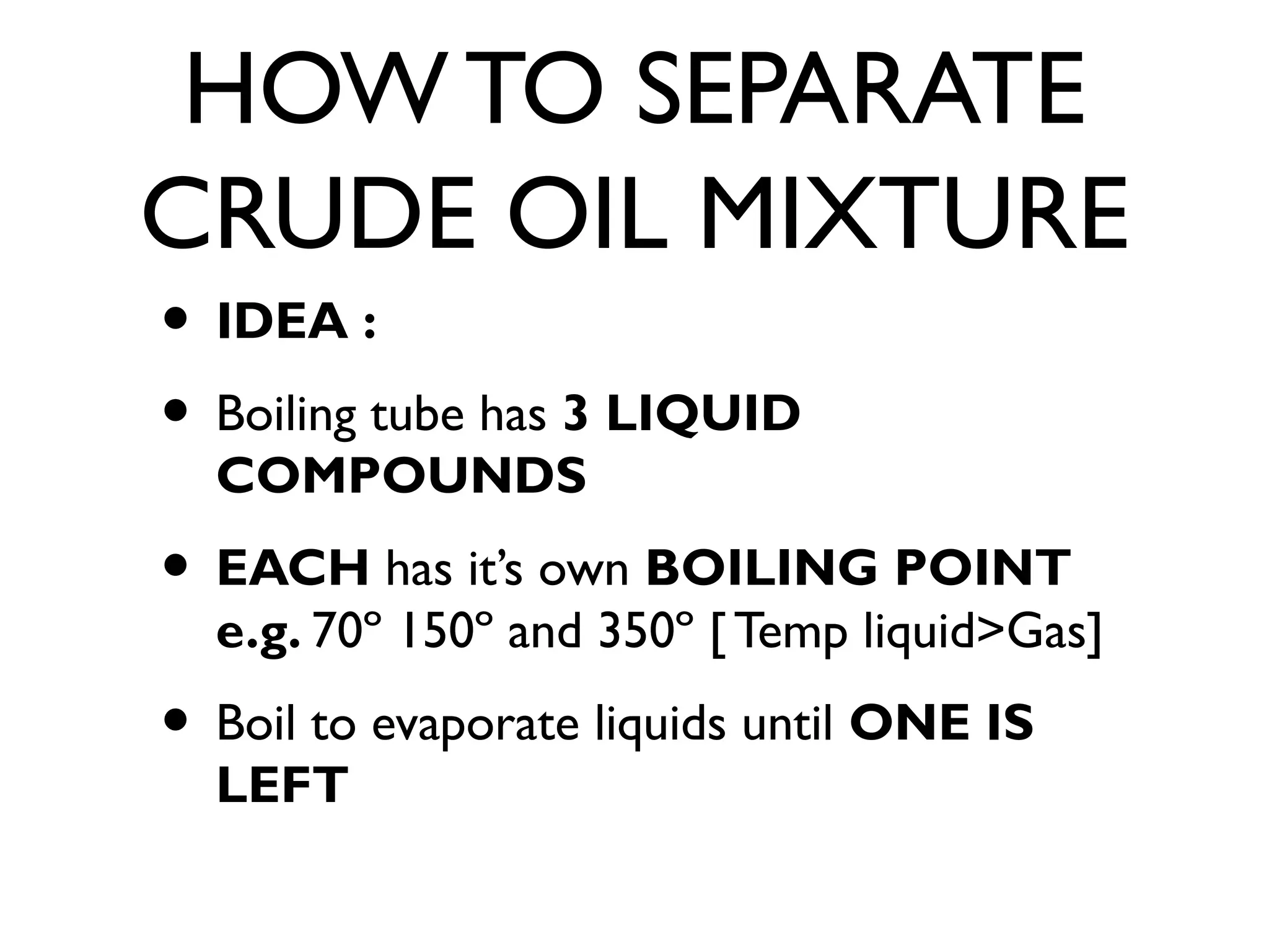 HOW TO SEPARATE
CRUDE OIL MIXTURE
• IDEA :
• Boiling tube has 3 LIQUID
COMPOUNDS
• EACH has it’s own BOILING POINT
e.g. 70º 150º and 350º [ Temp liquid>Gas]
• Boil to evaporate liquids until ONE IS
LEFT
 