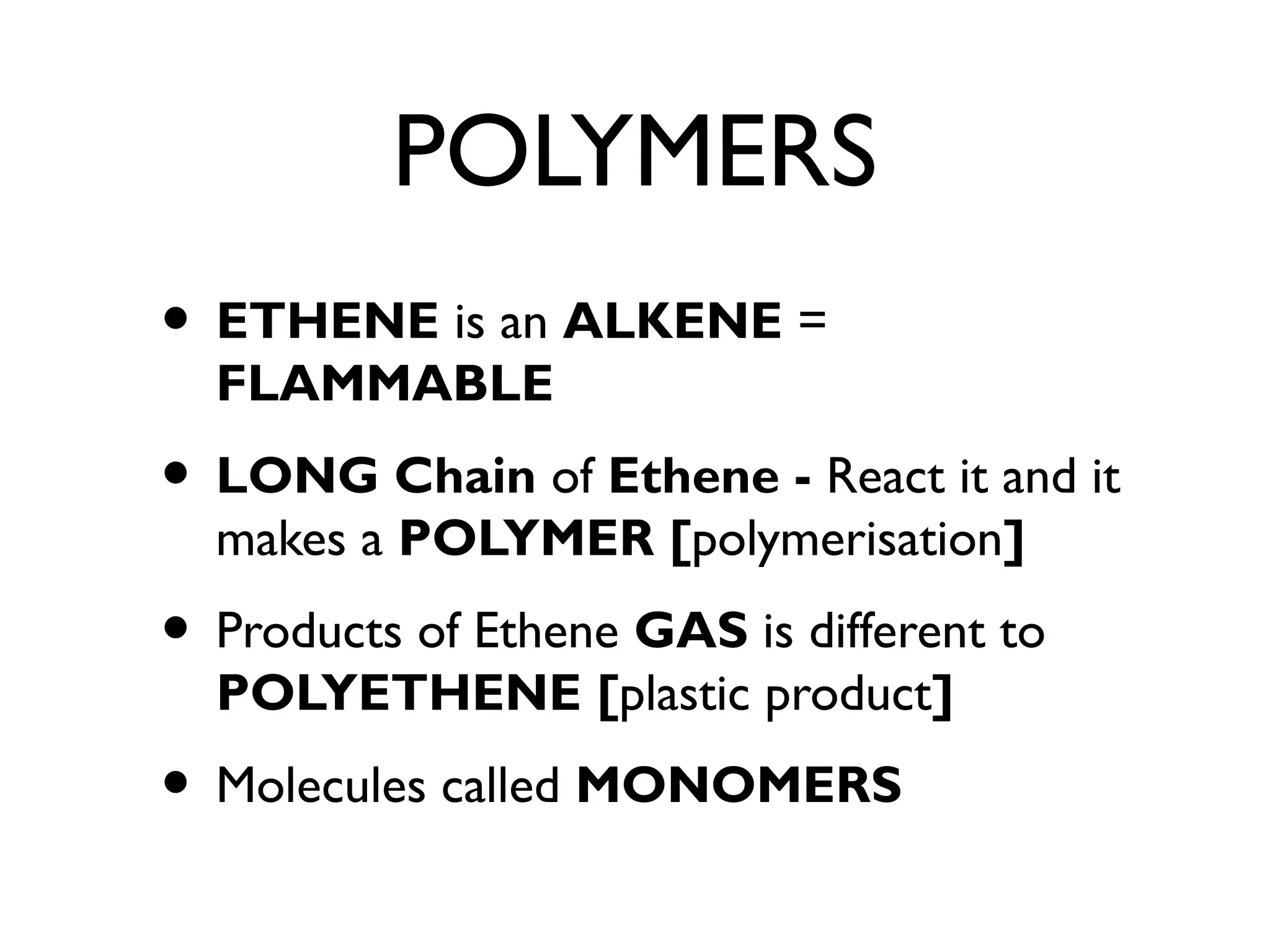 POLYMERS
• ETHENE is an ALKENE =
FLAMMABLE
• LONG Chain of Ethene - React it and it
makes a POLYMER [polymerisation]
• Products of Ethene GAS is different to
POLYETHENE [plastic product]
• Molecules called MONOMERS
 