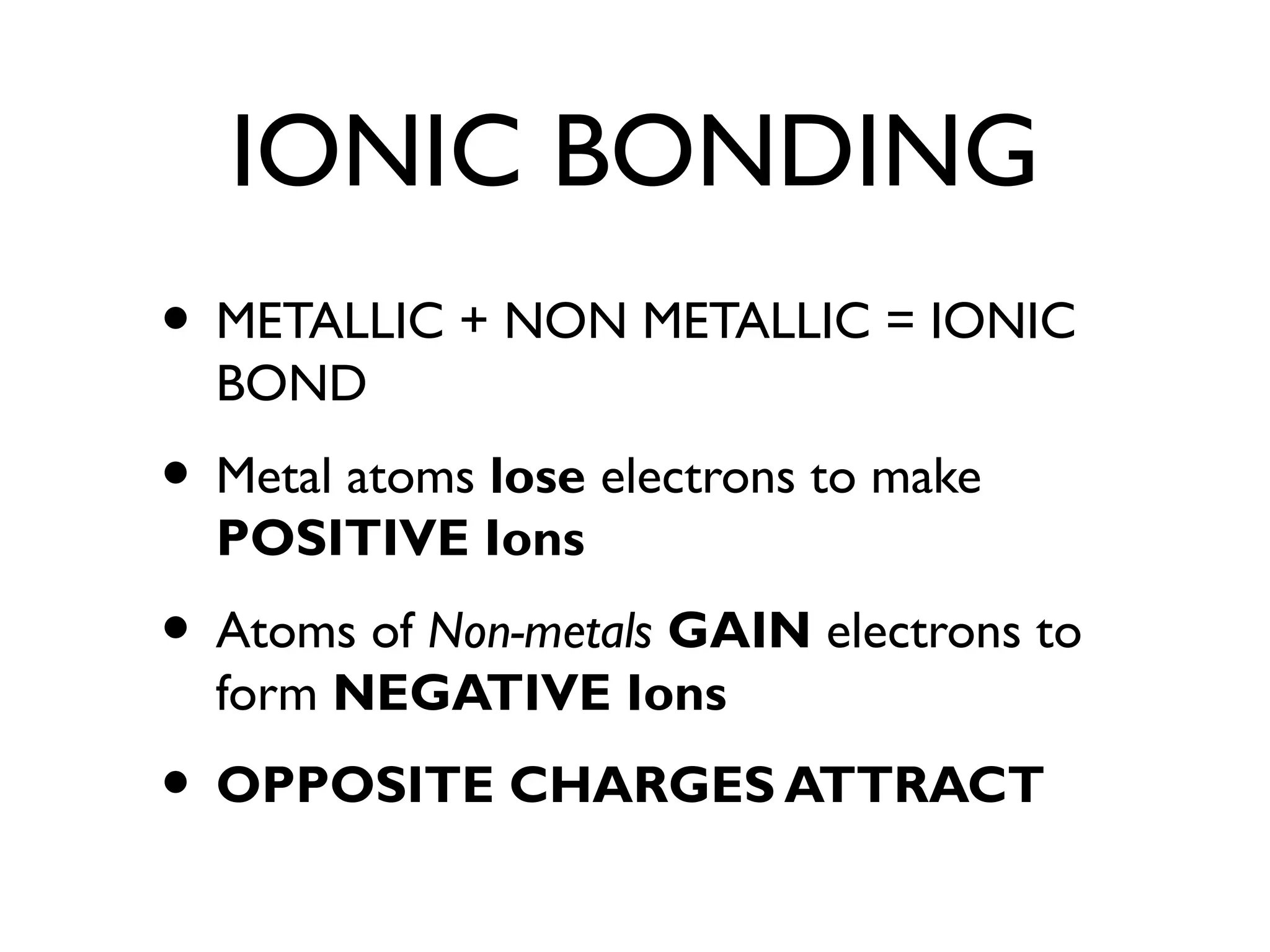 IONIC BONDING
• METALLIC + NON METALLIC = IONIC
BOND
• Metal atoms lose electrons to make
POSITIVE Ions
• Atoms of Non-metals GAIN electrons to
form NEGATIVE Ions
• OPPOSITE CHARGES ATTRACT
 
