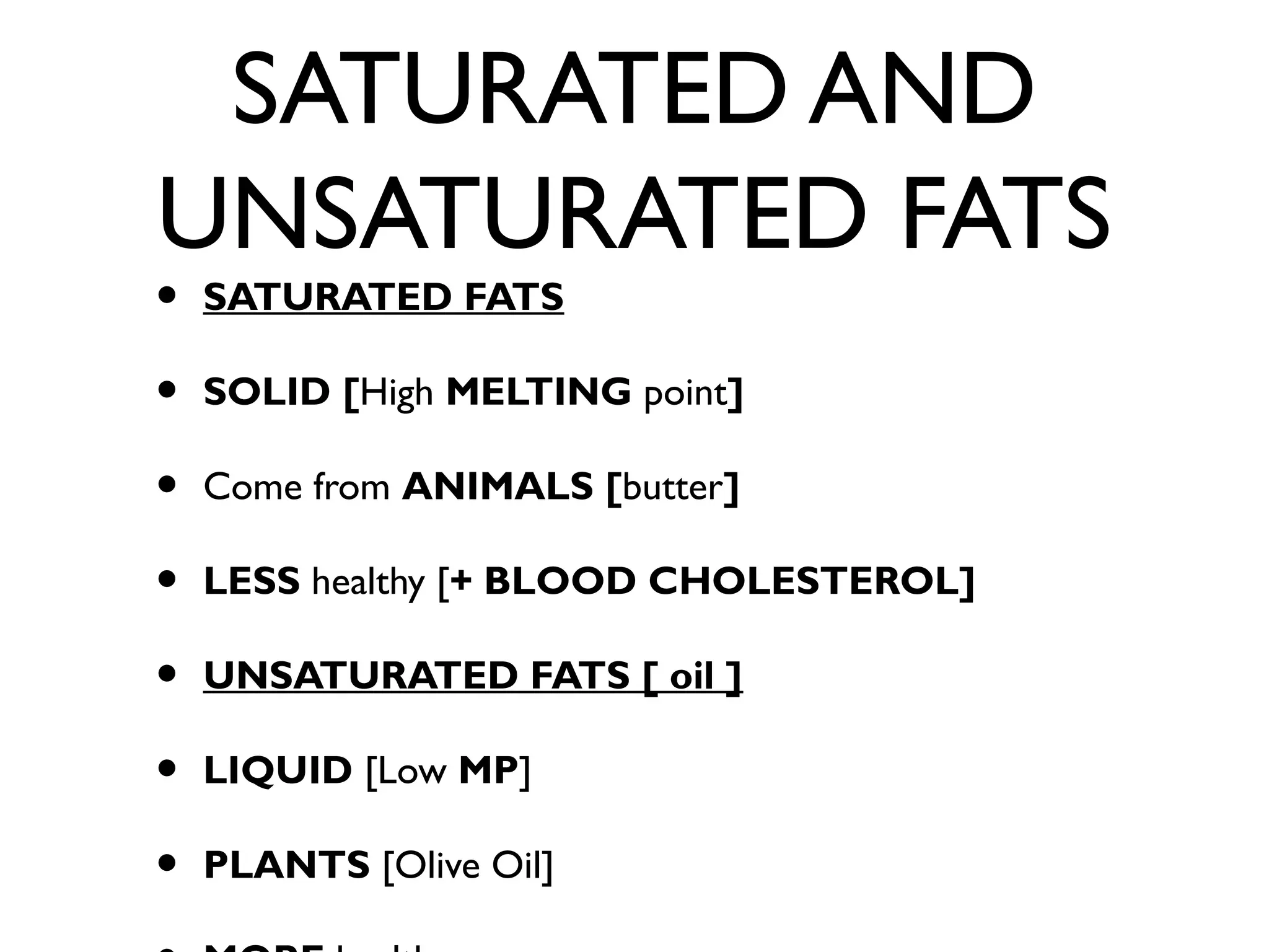 SATURATED AND
UNSATURATED FATS
• SATURATED FATS
• SOLID [High MELTING point]
• Come from ANIMALS [butter]
• LESS healthy [+ BLOOD CHOLESTEROL]
• UNSATURATED FATS [ oil ]
• LIQUID [Low MP]
• PLANTS [Olive Oil]
 