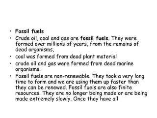• Fossil fuels
• Crude oil, coal and gas are fossil fuels. They were
formed over millions of years, from the remains of
dead organisms,
• coal was formed from dead plant material
• crude oil and gas were formed from dead marine
organisms.
• Fossil fuels are non-renewable. They took a very long
time to form and we are using them up faster than
they can be renewed. Fossil fuels are also finite
resources. They are no longer being made or are being
made extremely slowly. Once they have all 
 