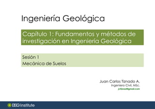 Ingeniería Geológica
Capítulo 1: Fundamentos y métodos de
investigación en Ingeniería Geológica
Juan Carlos Tiznado A.
Ingeniero Civil, MSc.
jctiznad@gmail.com
Sesión 1
Mecánica de Suelos
 
