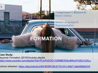 Component 1 Section A
Music Videos
Media Language &
Representation
Case Study:
Beyoncé Formation (2016)Youtube playlist
https://www.youtube.com/playlist?list=PLUPxDOG-YGRBBCE9znB4huFh3SU1lJXLu
Kahoot refresher: https://play.kahoot.it/#/k/905f87d6-6170-431c-8db7-ddefd9b6dd16
Y2
 