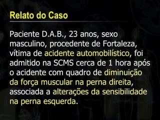 Relato do Caso 
Paciente D.A.B., 23 anos, sexo masculino, procedente de Fortaleza, vítima de acidente automobilístico, foi admitido na SCMS cerca de 1 hora após o acidente com quadro de diminuição da força muscular na perna direita, associada a alterações da sensibilidade na perna esquerda.  