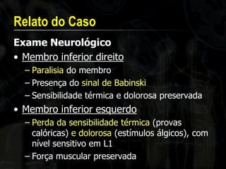 Relato do Caso 
Exame Neurológico 
•Membro inferior direito 
–Paralisia do membro 
–Presença do sinal de Babinski 
–Sensibilidade térmica e dolorosa preservada 
•Membro inferior esquerdo 
–Perda da sensibilidade térmica (provas calóricas) e dolorosa (estímulos álgicos), com nível sensitivo em L1 
–Força muscular preservada  