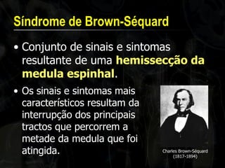 Síndrome de Brown-Séquard 
•Conjunto de sinais e sintomas resultante de uma hemissecção da medula espinhal. 
•Os sinais e sintomas mais característicos resultam da interrupção dos principais tractos que percorrem a metade da medula que foi atingida. 
Charles Brown-Séquard (1817-1894)  