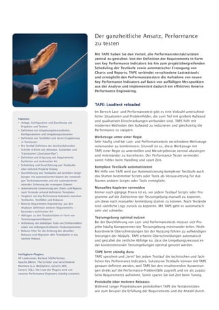 Der ganzheitliche Ansatz, Performance
                                                        zu testen
                                                        Mit TAPE haben Sie den Vorteil, alle Performancetestaktivitäten
                                                        zentral zu gestalten. Von der Definition der Requirements in Form
                                                        von Key Performance Indicators bis hin zum projektübergreifenden
                                                        Scheduling der Testläufe sowie automatischer Erzeugung von
                                                        Charts und Reports. TAPE verbindet verschiedene Lasttesttools
                                                        und ermöglicht den Performancetestern die Aufnahme von neuen
                                                        Key Performance Indicators auf Basis von auffälligen Messpunkten
                                                        aus der Analyse und implementiert dadurch ein effektives Reverse
                                                        Performance Engineering.


                                                        TAPE: Loadtest reloaded
                                                        Im Bereich Last- und Performancetest gibt es eine Vielzahl unterschied-
                                                        licher Situationen und Problemfelder, die zum Teil mit großem Aufwand
Features:
• Anlage, Konfiguration und Zuordnung von
                                                        und qualitativen Einschränkungen verbunden sind. TAPE hilft mit
  Projekten und Testern                                 modernen Methoden den Aufwand zu reduzieren und gleichzeitig die
• Definition von Umgebungsbestandteilen,                Performance zu steigern:
  Konfigurationen und Umgebungsszenarien
• Definition von Testfällen und deren Gruppierung       Werkzeuge unter einer Regie
  in Testcluster                                        Sehr häufig sind bei Last- und Performancetests verschiedene Werkzeuge
• Pro Testfall Definition der durchzuführenden          miteinander zu kombinieren. Sinnvoll ist es, diese Werkzeuge mit
  Schritte in Form von Aktionen, Zuständen und          TAPE einer Regie zu unterstellen und Messergebnisse zentral abzulegen
  Transitionen („Execution-Plan“)
                                                        und miteinander zu korrelieren. Der Performance Tester vermeidet
• Definition und Erfassung von Requirements
  fachlicher und technischer Art                        somit Fehler beim Handling und spart Zeit.
• Scheduling und Durchführung von Testläufen
                                                        Komplexe Testläufe automatisieren
  über mehrere Projekte hinweg
• Durchführung von Testläufen auf verteilten Umge-      Mit Hilfe von TAPE wird zur Automatisierung komplexer Testläufe auch
  bungen mit automatisierten Kopien der notwendi-       das Starten bestimmter Scripts oder Tools als Voraussetzung für das
  gen Testkomponenten und mit automatisierter           Starten anderer Scripts oder Tools ermöglicht.
  zentraler Sicherung der erzeugten Dateien
• Automatische Generierung von Charts und Reports       Manuelles Kopieren vermeiden
  nach Testende anhand definierter Templates            Immer noch gängige Praxis ist es, vor jedem Testlauf Scripts oder Pro-
• Vergleich von Key Performance Indicators zwischen     gramme auf die Zielrechner der Testumgebung manuell zu kopieren,
  Testläufen, Testfällen und Releases
                                                        um diese nach manueller Anmeldung starten zu können. Nach Testende
• Reverse Requirement Engineering: aus den
  Analysen Definition weiterer Requirements –
                                                        sind sämtliche Logs zurück zu kopieren. Mit TAPE geht es automatisch
  besonders technischer Art                             sehr viel schneller.
• Abfragen zu den Testaktivitäten in Form von
  Testmanagement-Reports
                                                        Testumgebung optimal nutzen
• Anbindung von beliebigen Tools von Drittherstellern   Bei der Durchführung von Last- und Performancetests müssen sich Pro-
  sowie von selbstgeschriebenen Testkomponenten         jekte häufig Komponenten der Testumgebung miteinander teilen. Nicht
• Release-Filter für die Sichtung des aktuellen         koordinierte Überschneidungen bei der Nutzung führen zu aufwändigen
  Releases und Migration aller Testobjekte in das       Störungen der Abläufe. TAPE erkennt Überschneidungen automatisch
  nächste Release
                                                        und gestaltet die zeitliche Abfolge so, dass die Umgebungsressourcen
                                                        der kostenintensiven Testumgebungen optimal genutzt werden.
                                                        TAPE lernt ständig dazu
Verfügbare Plugins:
HP Loadrunner, Borland SilkPerformer,
                                                        TAPE speichert und „lernt“ bei jedem Testlauf die technischen und fach-
Apache JMeter, The Grinder und verschiedene             lichen Key Performance Indicators. Sukzessive Testläufe können mit TAPE
Monitore (u.a. WebSphere, Generic JMX,                  genauer definiert werden, weil TAPE bei den resultierenden Auswertun-
Generic SQL). Die Liste der Plugins wird von            gen direkt auf die Performance-Problemfälle zugreift und sie als zusätz-
unseren Performance Engineers ständig erweitert.
                                                        liche Requirements aufnimmt. Somit sparen Sie viel Zeit beim Tuning.
                                                        Protokolle über mehrere Releases
                                                        Während langer Projektphasen protokolliert TAPE die Testaktivitäten
                                                        wie zum Beispiel die Erfüllung der Requirements und die Anzahl durch-
 
