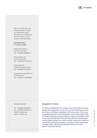 Wenn Sie mehr über uns
wissen möchten, stehen
wir Ihnen gerne auch
persönlich zur Verfügung.
Bei Ihnen oder in einer
unserer Geschäftsstellen.

Geschäftsstellen
C1 SetCon GmbH

Kapuzinerstraße 7a
D-80337 München
Tel: +49(0)89 589399-0

Wasserstraße 221
D-44799 Bochum
Tel: +49(0)234 973535-0

Hahnstraße 38
D-60528 Frankfurt/Main
Tel: +49(0)69 9511664-0

Gustav-Heinemann-Ufer 54
D-50968 Köln
Tel: +49(0)221 3409199-0




Zentraler Kontakt:          Kurzporträt C1 SetCon

Tel: +49(0)89 589399-0      C1 SetCon ist Mitglied der C1 Gruppe. Unser Unternehmen wurde
Fax: +49(0)89 589399-25     Anfang 2005 gegründet und hat sich auf die Entwicklung und auf
                                                                                                   © C1 SetCon, Stand: Mai 2009




info@C1-SetCon.de           das Testen von Software spezialisiert. Mit derzeit über 70 sehr gut
www.C1-SetCon.de            ausgebildeten Beratern und IT-Spezialisten, die im Durchschnitt mehr
                            als 5 Jahre Erfahrung vorweisen können, sind wir mit großem Erfolg
                            in den unterschiedlichsten Branchen tätig. Mit der Konzentration
                            auf Kernthemen können wir unseren Kunden neben einer fundierten
                            strategischen Beratung besonders innovative und kostengünstige
                            Lösungen bieten. Weitere Informationen können Sie unter
                            www.C1-SetCon.de abrufen.
 