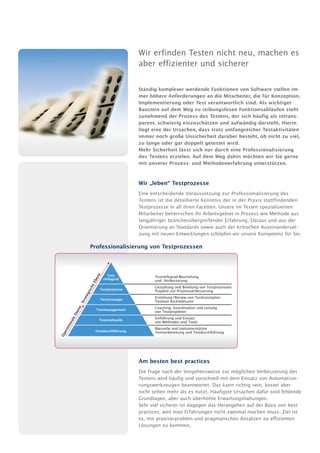 Wir erfinden Testen nicht neu, machen es
                                                     aber effizienter und sicherer

                                                     Ständig komplexer werdende Funktionen von Software stellen im-
                                                     mer höhere Anforderungen an die Mitarbeiter, die für Konzeption,
                                                     Implementierung oder Test verantwortlich sind. Als wichtiger
                                                     Baustein auf dem Weg zu reibungslosen Funktionsabläufen steht
                                                     zunehmend der Prozess des Testens, der sich häufig als intrans-
                                                     parent, schwierig einzuschätzen und aufwändig darstellt. Hierin
                                                     liegt eine der Ursachen, dass trotz umfangreicher Testaktivitäten
                                                     immer noch große Unsicherheit darüber besteht, ob nicht zu viel,
                                                     zu lange oder gar doppelt getestet wird.
                                                     Mehr Sicherheit lässt sich nur durch eine Professionalisierung
                                                     des Testens erzielen. Auf dem Weg dahin möchten wir Sie gerne
                                                     mit unserer Prozess- und Methodenerfahrung unterstützen.


                                                     Wir „leben“ Testprozesse
                                                     Eine entscheidende Voraussetzung zur Professionalisierung des
                                                     Testens ist die detaillierte Kenntnis der in der Praxis stattfindenden
                                                     Testprozesse in all ihren Facetten. Unsere im Testen spezialisierten
                                                     Mitarbeiter beherrschen ihr Arbeitsgebiet in Prozess wie Methode aus
                                                     langjähriger branchenübergreifender Erfahrung. Daraus und aus der
                                                     Orientierung an Standards sowie auch der kritischen Auseinanderset-
                                                     zung mit neuen Entwicklungen schöpfen wir unsere Kompetenz für Sie.

                           Professionalisierung von Testprozessen
                                e




                                        Test-               Testreifegrad-Beurteilung
                                en




                                      reifegrad             und -Verbesserung
                            Eb
                           he




                                                            Gestaltung und Belebung von Testprozessen
                     isc




                                     Testprozesse           Projekte zur Prozessverbesserung
                       g
                    ate




                                                            Erstellung / Review von Testkonzepten
                                     Teststrategie
                Str




                                                            Testtool-Architekturen
                                                            Coaching, Koordination und Leitung
                e
             en




                                Testmanagement
                                                            von Testprojekten
         Eb




                                                            Einführung und Einsatz
       ale




                                 Testmethodik
                                                            von Methoden und Tools
   ion
  rat




                                                            Manuelle und toolunterstützte
                                Testdurchführung
   e




                                                            Testvorbereitung und Testdurchführung
Op




                                                     Am besten best practices
                                                     Die Frage nach der Vorgehensweise zur möglichen Verbesserung des
                                                     Testens wird häufig und vorschnell mit dem Einsatz von Automatisie-
                                                     rungswerkzeugen beantwortet. Das kann richtig sein, kostet aber
                                                     nicht selten mehr als es nutzt. Häufigste Ursachen dafür sind fehlende
                                                     Grundlagen, aber auch überhöhte Erwartungshaltungen.
                                                     Sehr viel sicherer ist dagegen das Herangehen auf der Basis von best
                                                     practices, weil man Erfahrungen nicht zweimal machen muss. Ziel ist
                                                     es, mit praxiserprobten und pragmatischen Ansätzen zu effizienten
                                                     Lösungen zu kommen.
 