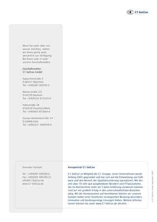 Unter      hm     sp ä       a io

                                                                                  www.c1– setcon.de

                                                                                         ? 20 5




Wenn Sie mehr über uns
wissen möchten, stehen
wir Ihnen gerne auch
persönlich zur Verfügung.
Bei Ihnen oder in einer
unserer Geschäftsstellen.

Geschäftsstellen
C1 SetCon GmbH

Kapuzinerstraße 9
D-80337 München
Tel: +49(0)89 589399-0

Wasserstraße 221
D-44799 Bochum
Tel: +49(0)234 973535-0

Hahnstraße 38
D-60528 Frankfurt/Main
Tel: +49(0)69 9511664-0

Gustav-Heinemann-Ufer 54
D-50968 Köln
Tel: +49(0)221 3409199-0




Zentraler Kontakt:          Kurzporträt C1 SetCon
                                                                                                      © C1 SetCon, Stand: Dezember 2008




Tel: +49(0)89 589399-0      C1 SetCon ist Mitglied der C1 Gruppe. Unser Unternehmen wurde
Fax: +49(0)89 589399-25     Anfang 2005 gegründet und hat sich auf die Entwicklung von Soft-
info@C1-SetCon.de           ware und den Bereich der Qualitätssicherung spezialisiert. Mit der-
www.C1-SetCon.de            zeit über 70 sehr gut ausgebildeten Beratern und IT-Spezialisten,
                            die im Durchschnitt mehr als 5 Jahre Erfahrung vorweisen können,
                            sind wir mit großem Erfolg in den unterschiedlichsten Branchen
                            tätig. Mit der Konzentration auf Kernthemen können wir unseren
                            Kunden neben einer fundierten strategischen Beratung besonders
                            innovative und kostengünstige Lösungen bieten. Weitere Informa-
                            tionen können Sie unter www.C1-SetCon.de abrufen.
 
