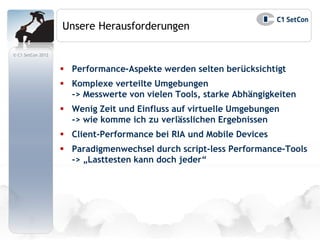 Unsere Herausforderungen

© C1 SetCon 2012


                    Performance-Aspekte werden selten berücksichtigt
                    Komplexe verteilte Umgebungen
                     -> Messwerte von vielen Tools, starke Abhängigkeiten
                    Wenig Zeit und Einfluss auf virtuelle Umgebungen
                     -> wie komme ich zu verlässlichen Ergebnissen
                    Client-Performance bei RIA und Mobile Devices
                    Paradigmenwechsel durch script-less Performance-Tools
                     -> „Lasttesten kann doch jeder“
 