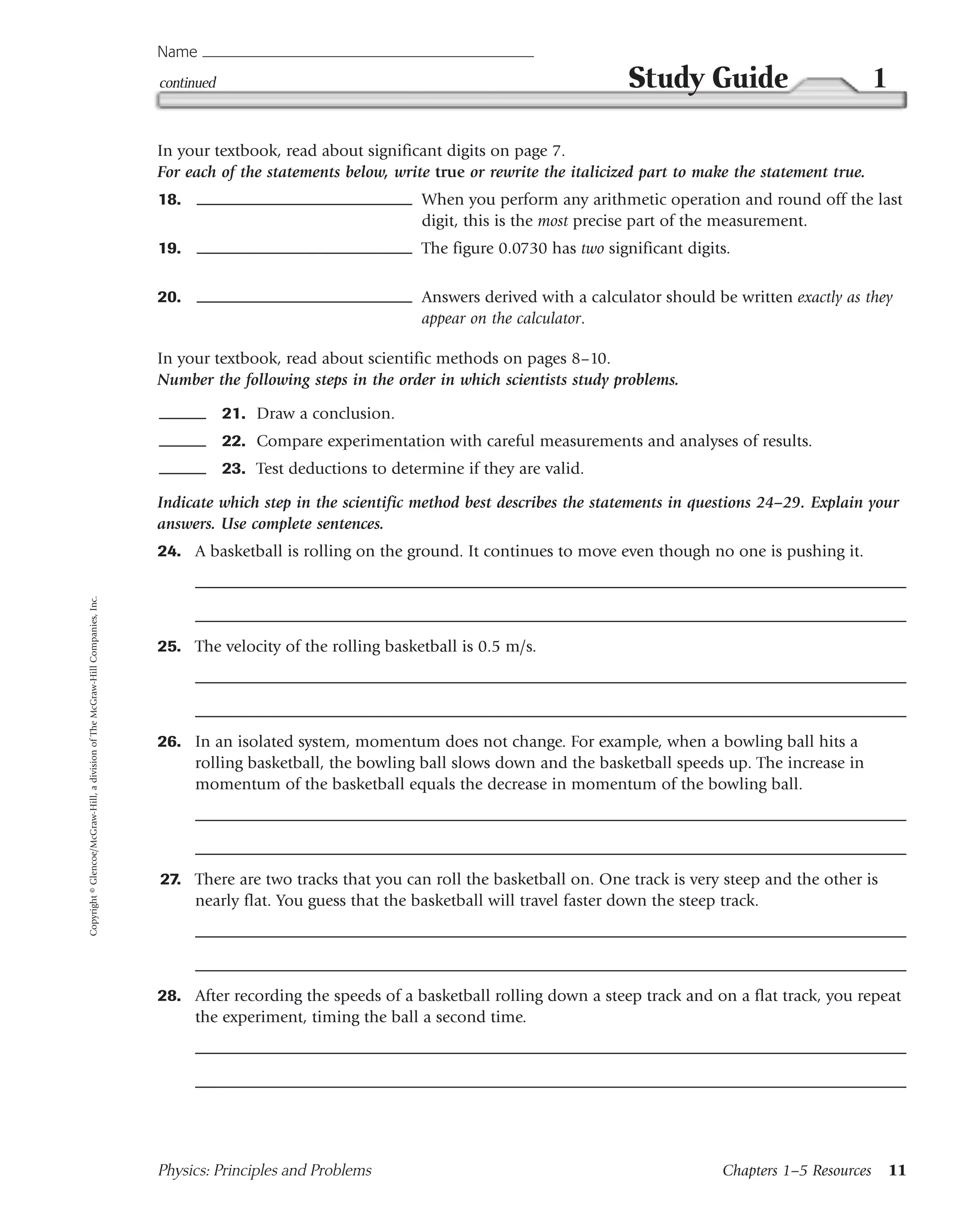 Name
                                                                                 continued                                                             Study Guide                           1

                                                                                 In your textbook, read about significant digits on page 7.
                                                                                 For each of the statements below, write true or rewrite the italicized part to make the statement true.
                                                                                 18.                                     When you perform any arithmetic operation and round off the last
                                                                                                                         digit, this is the most precise part of the measurement.
                                                                                 19.                                     The figure 0.0730 has two significant digits.

                                                                                 20.                                     Answers derived with a calculator should be written exactly as they
                                                                                                                         appear on the calculator.

                                                                                 In your textbook, read about scientific methods on pages 8–10.
                                                                                 Number the following steps in the order in which scientists study problems.

                                                                                             21. Draw a conclusion.
                                                                                             22. Compare experimentation with careful measurements and analyses of results.
                                                                                             23. Test deductions to determine if they are valid.

                                                                                 Indicate which step in the scientific method best describes the statements in questions 24–29. Explain your
                                                                                 answers. Use complete sentences.
                                                                                 24. A basketball is rolling on the ground. It continues to move even though no one is pushing it.
Copyright © Glencoe/McGraw-Hill, a division of The McGraw-Hill Companies, Inc.




                                                                                 25. The velocity of the rolling basketball is 0.5 m/s.




                                                                                 26. In an isolated system, momentum does not change. For example, when a bowling ball hits a
                                                                                     rolling basketball, the bowling ball slows down and the basketball speeds up. The increase in
                                                                                     momentum of the basketball equals the decrease in momentum of the bowling ball.




                                                                                 27. There are two tracks that you can roll the basketball on. One track is very steep and the other is
                                                                                     nearly flat. You guess that the basketball will travel faster down the steep track.




                                                                                 28. After recording the speeds of a basketball rolling down a steep track and on a flat track, you repeat
                                                                                     the experiment, timing the ball a second time.




                                                                                 Physics: Principles and Problems                                                   Chapters 1–5 Resources       11
 