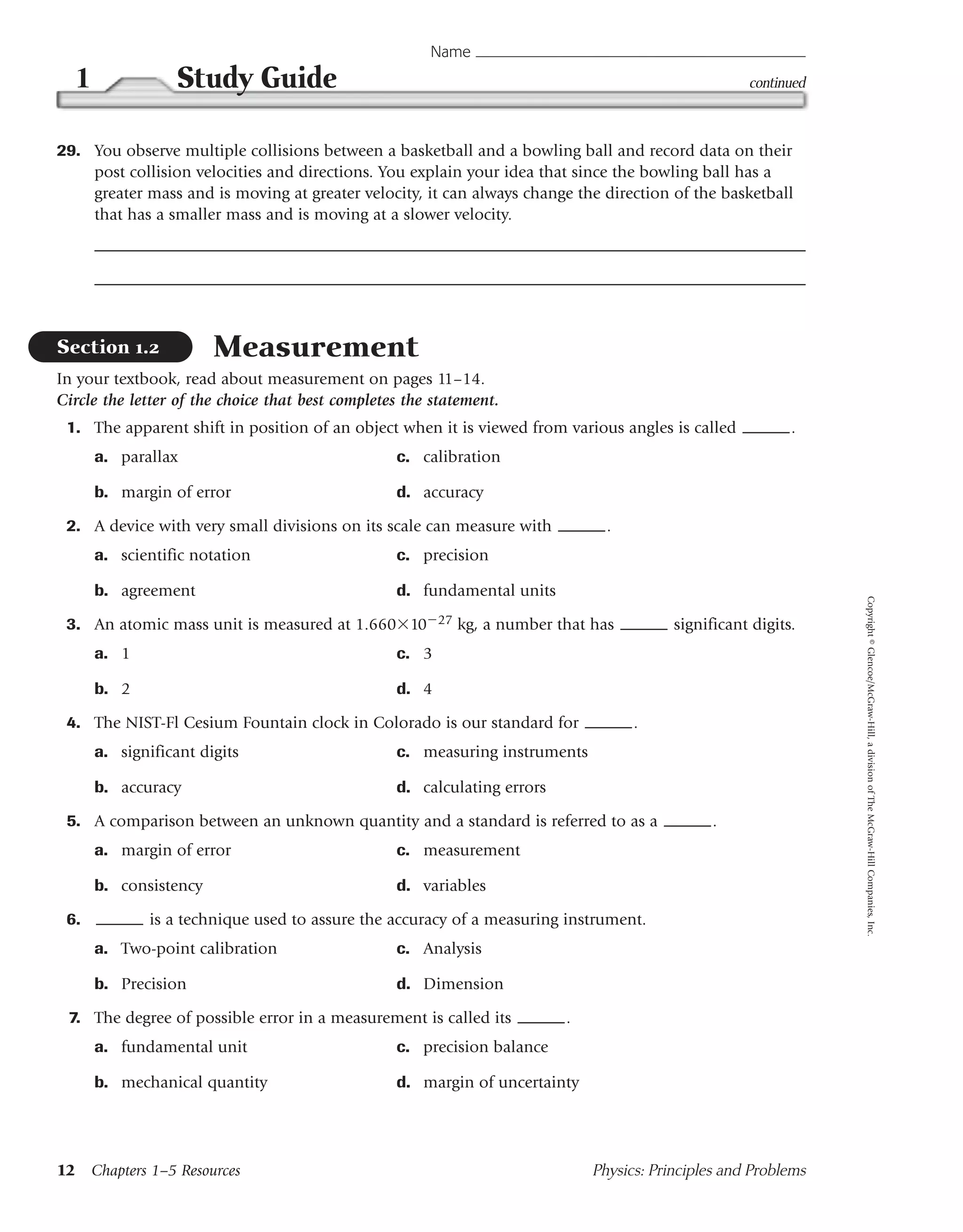 Name
  1              Study Guide                                                                         continued



29. You observe multiple collisions between a basketball and a bowling ball and record data on their
    post collision velocities and directions. You explain your idea that since the bowling ball has a
    greater mass and is moving at greater velocity, it can always change the direction of the basketball
    that has a smaller mass and is moving at a slower velocity.




Section 1.2            Measurement
In your textbook, read about measurement on pages 11–14.
Circle the letter of the choice that best completes the statement.
 1. The apparent shift in position of an object when it is viewed from various angles is called             .
      a. parallax                                 c. calibration

      b. margin of error                          d. accuracy

 2. A device with very small divisions on its scale can measure with            .
      a. scientific notation                      c. precision

      b. agreement                                d. fundamental units




                                                                                                                 Copyright © Glencoe/McGraw-Hill, a division of The McGraw-Hill Companies, Inc.
 3. An atomic mass unit is measured at 1.660 10 27 kg, a number that has                  significant digits.
      a. 1                                        c. 3

      b. 2                                        d. 4

 4. The NIST-Fl Cesium Fountain clock in Colorado is our standard for               .
      a. significant digits                       c. measuring instruments

      b. accuracy                                 d. calculating errors

 5. A comparison between an unknown quantity and a standard is referred to as a                 .
      a. margin of error                          c. measurement

      b. consistency                              d. variables

 6.           is a technique used to assure the accuracy of a measuring instrument.
      a. Two-point calibration                    c. Analysis

      b. Precision                                d. Dimension

 7. The degree of possible error in a measurement is called its           .
      a. fundamental unit                         c. precision balance

      b. mechanical quantity                      d. margin of uncertainty




12 Chapters 1–5 Resources                                                     Physics: Principles and Problems
 