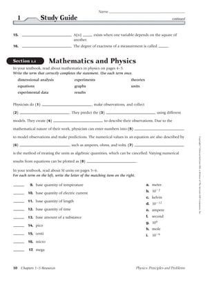 Name
  1                 Study Guide                                                                           continued



15.                                   A(n)         exists when one variable depends on the square of
                                      another.
16.                                   The degree of exactness of a measurement is called              .


Section 1.1           Mathematics and Physics
In your textbook, read about mathematics in physics on pages 4–5.
Write the term that correctly completes the statement. Use each term once.
  dimensional analysis                 experiments                         theories
  equations                            graphs                              units
  experimental data                    results


Physicists do (1)                                 , make observations, and collect

(2)                                 . They predict the (3)                                    using different

models. They create (4)                                   to describe their observations. Due to the

mathematical nature of their work, physicists can enter numbers into (5)

to model observations and make predictions. The numerical values in an equation are also described by




                                                                                                                      Copyright © Glencoe/McGraw-Hill, a division of The McGraw-Hill Companies, Inc.
(6)                                 , such as amperes, ohms, and volts. (7)

is the method of treating the units as algebraic quantities, which can be cancelled. Varying numerical

results from equations can be plotted as (8)                                     .

In your textbook, read about SI units on pages 5–6.
For each term on the left, write the letter of the matching item on the right.

          9. base quantity of temperature                                              a. meter
                                                                                       b. 10 2
         10. base quantity of electric current
                                                                                       c. kelvin
         11. base quantity of length
                                                                                       d. 10 12
         12. base quantity of time                                                     e. ampere
         13. base amount of a substance                                                f.   second
                                                                                       g. 106
         14. pico
                                                                                       h. mole
         15. centi                                                                     i.   10 6
         16. micro

         17. mega



10 Chapters 1–5 Resources                                                        Physics: Principles and Problems
 