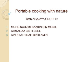 Portable cooking with nature
              SMK ASAJAYA GROUPS:

1.   MUHD NADZMI NAZRIN BIN MONIL
2.   AIMI ALIAA BINTI SBELI
3.   AINUR ATHIRAH BINTI AMIN
 