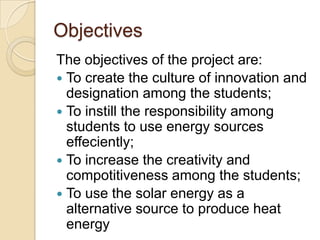 Objectives
The objectives of the project are:
 To create the culture of innovation and
  designation among the students;
 To instill the responsibility among
  students to use energy sources
  effeciently;
 To increase the creativity and
  compotitiveness among the students;
 To use the solar energy as a
  alternative source to produce heat
  energy
 