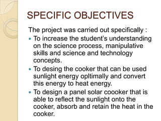 SPECIFIC OBJECTIVES
The project was carried out specifically :
 To increase the student’s understanding
  on the science process, manipulative
  skills and science and technology
  concepts.
 To desing the cooker that can be used
  sunlight energy opltimally and convert
  this energy to heat energy.
 To design a panel solar coooker that is
  able to reflect the sunlight onto the
  cooker, absorb and retain the heat in the
  cooker.
 