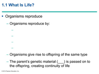 © 2014 Pearson Education, Inc.
1.1 What Is Life?
 Organisms reproduce
– Organisms reproduce by:
–
–
–
–
– Organisms give rise to offspring of the same type
– The parent’s genetic material (___) is passed on to
the offspring, creating continuity of life
 