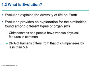 © 2014 Pearson Education, Inc.
1.2 What Is Evolution?
 Evolution explains the diversity of life on Earth
 Evolution provides an explanation for the similarities
found among different types of organisms
– Chimpanzees and people have various physical
features in common
– DNA of humans differs from that of chimpanzees by
less than 5%
 
