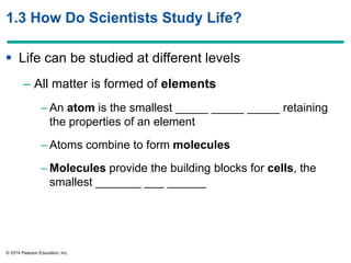 © 2014 Pearson Education, Inc.
1.3 How Do Scientists Study Life?
 Life can be studied at different levels
– All matter is formed of elements
– An atom is the smallest _____ _____ _____ retaining
the properties of an element
– Atoms combine to form molecules
– Molecules provide the building blocks for cells, the
smallest _______ ___ ______
 