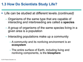 © 2014 Pearson Education, Inc.
1.3 How Do Scientists Study Life?
 Life can be studied at different levels (continued)
– Organisms of the same type that are capable of
interacting and interbreeding are called a species
– A group of organisms of the same species living in a
given area is a population
– Interacting populations make up a community
– A community and its nonliving environment is an
ecosystem
– The entire surface of Earth, including living and
nonliving components, is the biosphere
 