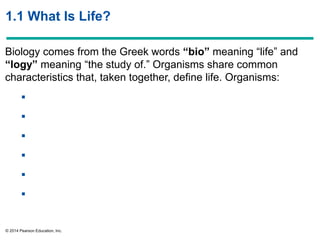 © 2014 Pearson Education, Inc.
1.1 What Is Life?
Biology comes from the Greek words “bio” meaning ―life‖ and
“logy” meaning ―the study of.‖ Organisms share common
characteristics that, taken together, define life. Organisms:






 