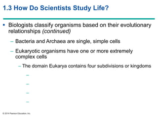 © 2014 Pearson Education, Inc.
1.3 How Do Scientists Study Life?
 Biologists classify organisms based on their evolutionary
relationships (continued)
– Bacteria and Archaea are single, simple cells
– Eukaryotic organisms have one or more extremely
complex cells
– The domain Eukarya contains four subdivisions or kingdoms
–
–
–
–
 