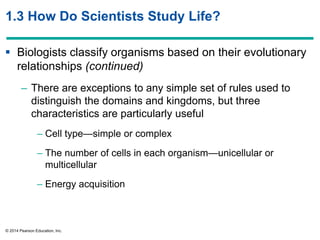 © 2014 Pearson Education, Inc.
1.3 How Do Scientists Study Life?
 Biologists classify organisms based on their evolutionary
relationships (continued)
– There are exceptions to any simple set of rules used to
distinguish the domains and kingdoms, but three
characteristics are particularly useful
– Cell type—simple or complex
– The number of cells in each organism—unicellular or
multicellular
– Energy acquisition
 