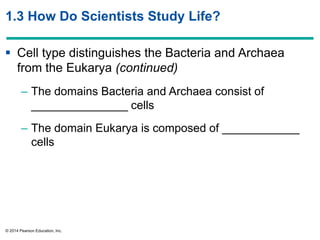 © 2014 Pearson Education, Inc.
1.3 How Do Scientists Study Life?
 Cell type distinguishes the Bacteria and Archaea
from the Eukarya (continued)
– The domains Bacteria and Archaea consist of
_______________ cells
– The domain Eukarya is composed of ____________
cells
 