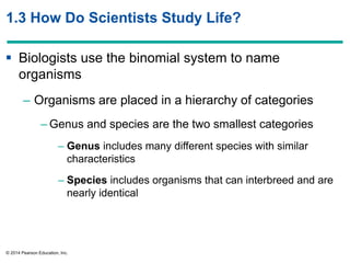 © 2014 Pearson Education, Inc.
1.3 How Do Scientists Study Life?
 Biologists use the binomial system to name
organisms
– Organisms are placed in a hierarchy of categories
– Genus and species are the two smallest categories
– Genus includes many different species with similar
characteristics
– Species includes organisms that can interbreed and are
nearly identical
 