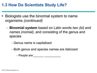 © 2014 Pearson Education, Inc.
1.3 How Do Scientists Study Life?
 Biologists use the binomial system to name
organisms (continued)
– Binomial system based on Latin words two (bi) and
names (nomial), and consisting of the genus and
species
– Genus name is capitalized
– Both genus and species names are italicized
– People are ______ __________
 