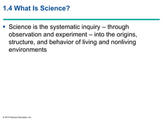 © 2014 Pearson Education, Inc.
1.4 What Is Science?
 Science is the systematic inquiry – through
observation and experiment – into the origins,
structure, and behavior of living and nonliving
environments
 