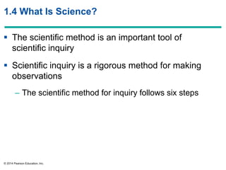 © 2014 Pearson Education, Inc.
1.4 What Is Science?
 The scientific method is an important tool of
scientific inquiry
 Scientific inquiry is a rigorous method for making
observations
– The scientific method for inquiry follows six steps
 