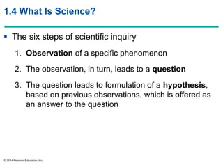 © 2014 Pearson Education, Inc.
1.4 What Is Science?
 The six steps of scientific inquiry
1. Observation of a specific phenomenon
2. The observation, in turn, leads to a question
3. The question leads to formulation of a hypothesis,
based on previous observations, which is offered as
an answer to the question
 