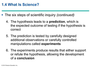 © 2014 Pearson Education, Inc.
1.4 What Is Science?
 The six steps of scientific inquiry (continued)
4. The hypothesis leads to a prediction, which is
the expected outcome of testing if the hypothesis is
correct
5. The prediction is tested by carefully designed
additional observations or carefully controlled
manipulations called experiments
6. The experiments produce results that either support
or refute the hypothesis, allowing the development
of a conclusion
 